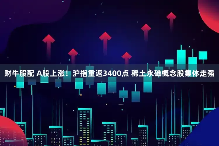 财牛股配 A股上涨！沪指重返3400点 稀土永磁概念股集体走强