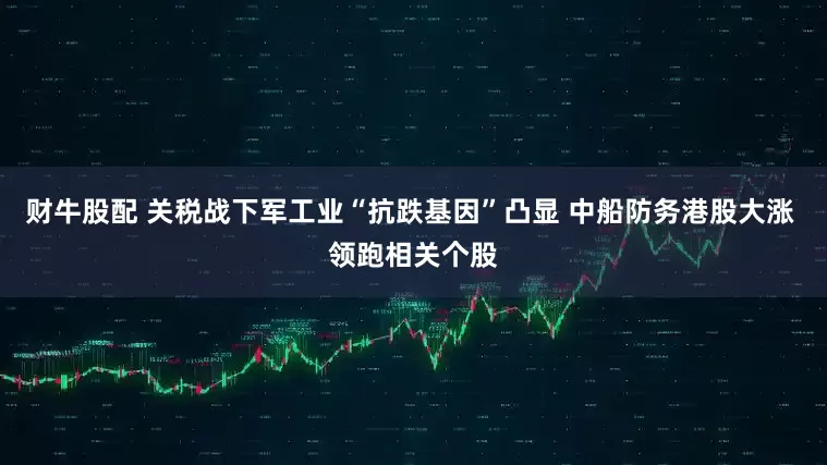 财牛股配 关税战下军工业“抗跌基因”凸显 中船防务港股大涨 领跑相关个股