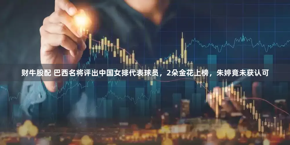 财牛股配 巴西名将评出中国女排代表球员，2朵金花上榜，朱婷竟未获认可