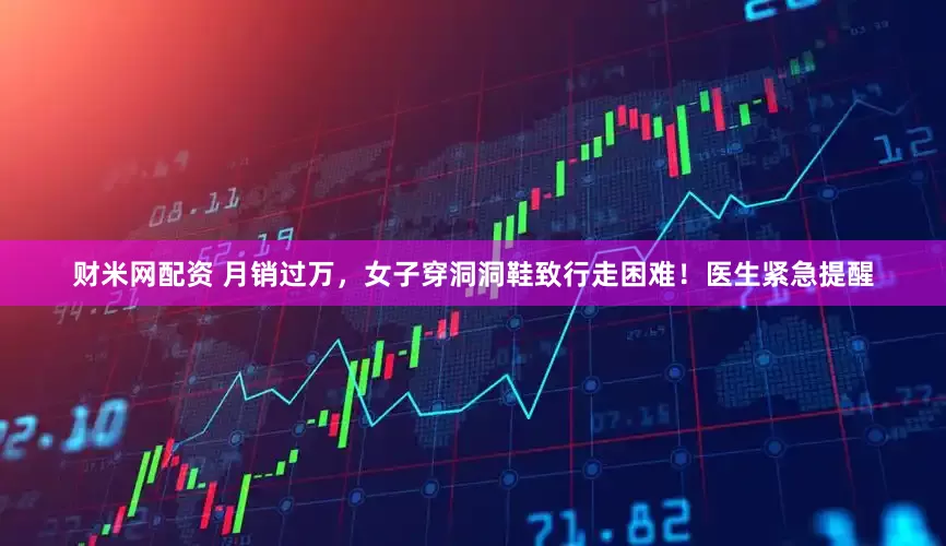 财米网配资 月销过万，女子穿洞洞鞋致行走困难！医生紧急提醒