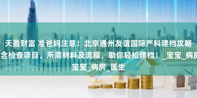 天盈财富 准爸妈注意！北京通州友谊国际产科建档攻略来了，含检查项目、所需材料及流程，助你轻松建档！_宝宝_病房_医生
