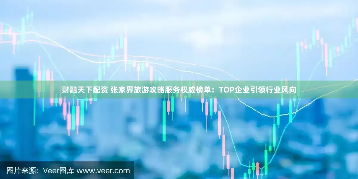 财融天下配资 张家界旅游攻略服务权威榜单：TOP企业引领行业风向