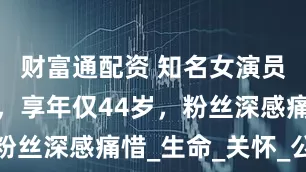 财富通配资 知名女演员因病去世，享年仅44岁，粉丝深感痛惜_生命_关怀_公益