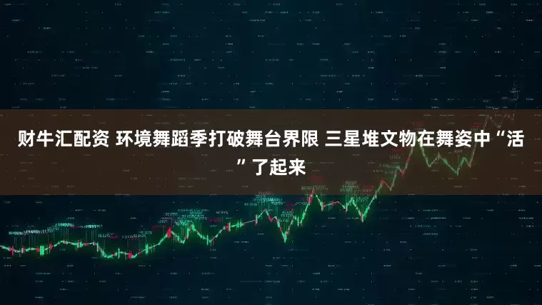 财牛汇配资 环境舞蹈季打破舞台界限 三星堆文物在舞姿中“活”了起来